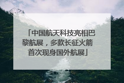 中国航天科技亮相巴黎航展，多款长征火箭首次现身国外航展