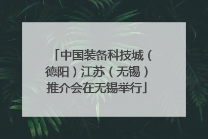 中国装备科技城（德阳）江苏（无锡）推介会在无锡举行