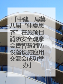 中建一局第八届“仲夏思齐”在施项目消防安全观摩会暨智慧消防设备设施应用交流会成功举办
