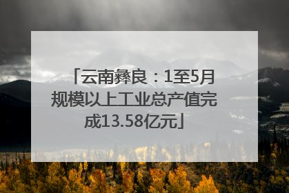 云南彝良：1至5月规模以上工业总产值完成13.58亿元