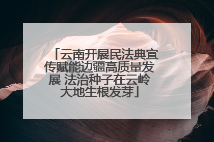 云南开展民法典宣传赋能边疆高质量发展 法治种子在云岭大地生根发芽