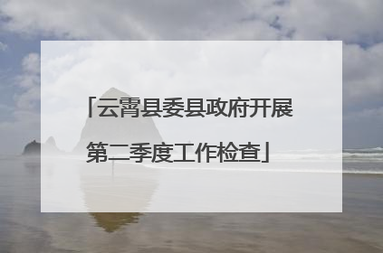 云霄县委县政府开展第二季度工作检查