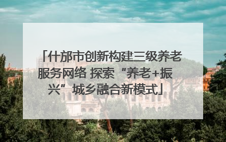 什邡市创新构建三级养老服务网络 探索“养老+振兴”城乡融合新模式