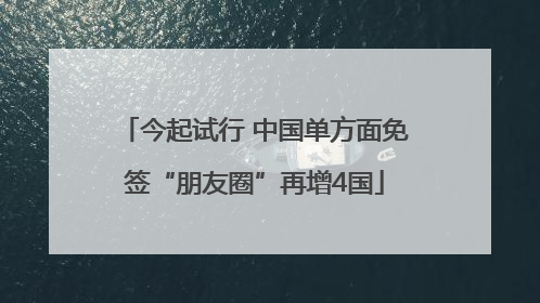 今起试行 中国单方面免签“朋友圈”再增4国