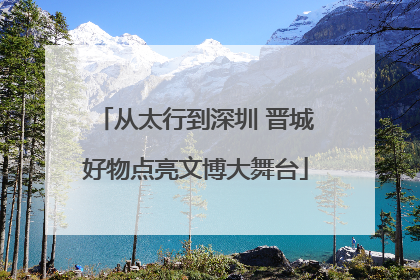 从太行到深圳 晋城好物点亮文博大舞台