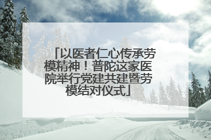以医者仁心传承劳模精神！普陀这家医院举行党建共建暨劳模结对仪式