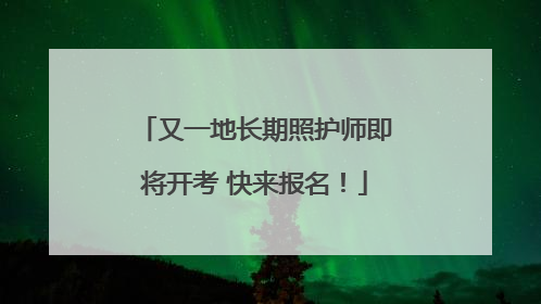 又一地长期照护师即将开考 快来报名！