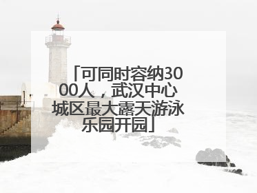 可同时容纳3000人，武汉中心城区最大露天游泳乐园开园