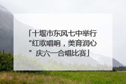 十堰市东风七中举行“红歌唱响，美育润心”庆六一合唱比赛