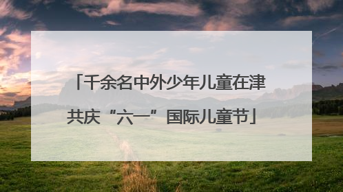 千余名中外少年儿童在津共庆“六一”国际儿童节