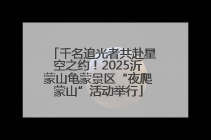 千名追光者共赴星空之约！2025沂蒙山龟蒙景区“夜爬蒙山”活动举行