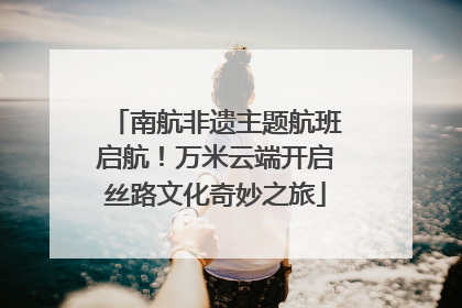 南航非遗主题航班启航！万米云端开启丝路文化奇妙之旅