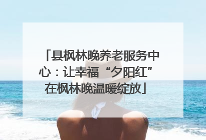县枫林晚养老服务中心：让幸福“夕阳红”在枫林晚温暖绽放