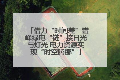借力“时间差”错峰绿电“链”接日光与灯光 电力资源实现“时空腾挪”