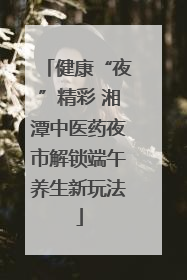 健康“夜”精彩 湘潭中医药夜市解锁端午养生新玩法