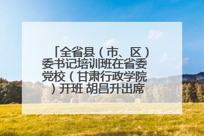 全省县（市、区）委书记培训班在省委党校（甘肃行政学院）开班 胡昌升出席开班式并讲话