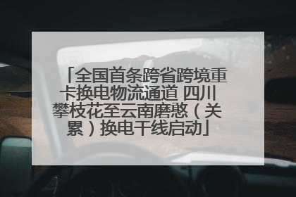 全国首条跨省跨境重卡换电物流通道 四川攀枝花至云南磨憨（关累）换电干线启动