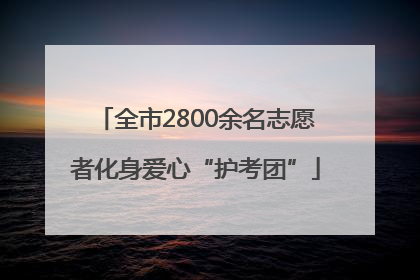 全市2800余名志愿者化身爱心“护考团”