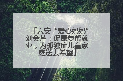 六安“爱心妈妈”刘会芹：促康复帮就业，为孤独症儿童家庭送去希望
