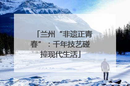 兰州“非遗正青春”：千年技艺碰撞现代生活