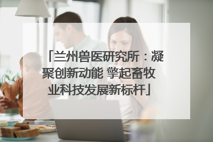 兰州兽医研究所：凝聚创新动能 擎起畜牧业科技发展新标杆