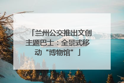 兰州公交推出文创主题巴士：全景式移动“博物馆”