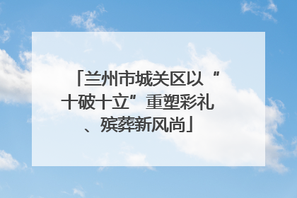 兰州市城关区以“十破十立”重塑彩礼、殡葬新风尚