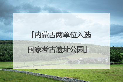 内蒙古两单位入选国家考古遗址公园