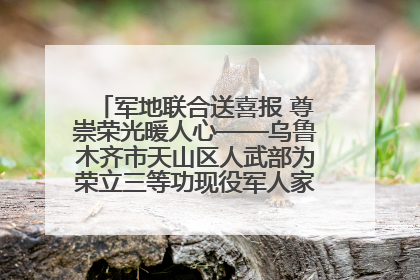 军地联合送喜报 尊崇荣光暖人心——乌鲁木齐市天山区人武部为荣立三等功现役军人家庭送立功喜报