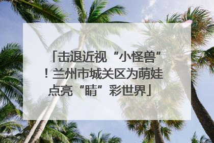 击退近视“小怪兽”！兰州市城关区为萌娃点亮“睛”彩世界