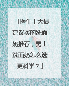 医生十大最建议买的洗面奶推荐，男士洗面奶怎么选更科学？
