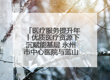 医疗服务提升年丨优质医疗资源下沉赋能基层 永州市中心医院与蓝山县医共体总院共筑健康屏障