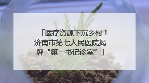 医疗资源下沉乡村！济南市第七人民医院揭牌“第一书记诊室”