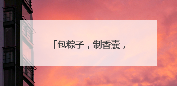 包粽子，制香囊，四川阆中古城端午民俗吸引八方游客