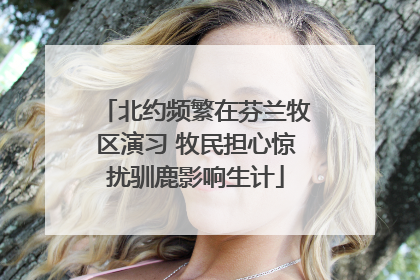 北约频繁在芬兰牧区演习 牧民担心惊扰驯鹿影响生计
