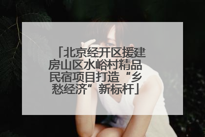 北京经开区援建房山区水峪村精品民宿项目打造“乡愁经济”新标杆