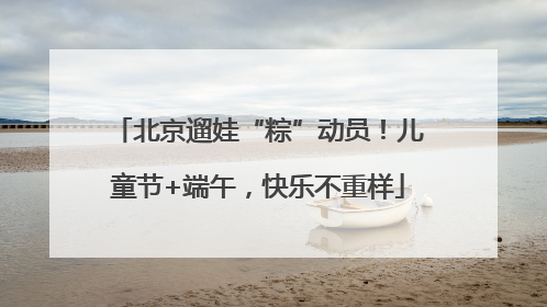 北京遛娃“粽”动员！儿童节+端午，快乐不重样