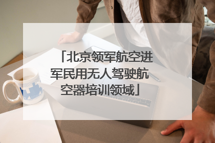 北京领军航空进军民用无人驾驶航空器培训领域
