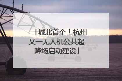 城北首个！杭州又一无人机公共起降场启动建设