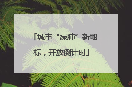 城市“绿肺”新地标，开放倒计时
