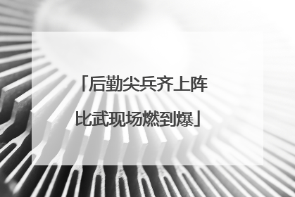 后勤尖兵齐上阵 比武现场燃到爆