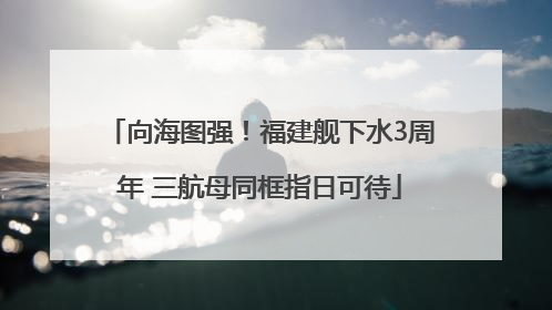向海图强！福建舰下水3周年 三航母同框指日可待