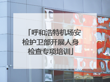呼和浩特机场安检护卫部开展人身检查专项培训