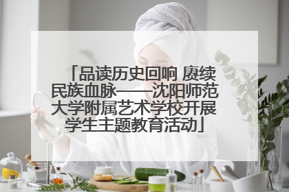 品读历史回响 赓续民族血脉——沈阳师范大学附属艺术学校开展学生主题教育活动