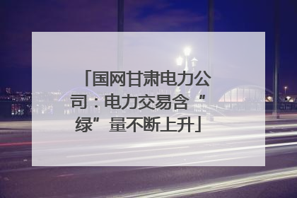 国网甘肃电力公司：电力交易含“绿”量不断上升