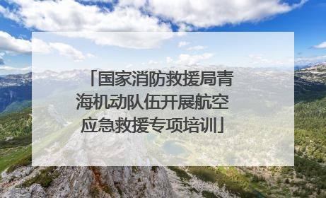 国家消防救援局青海机动队伍开展航空应急救援专项培训