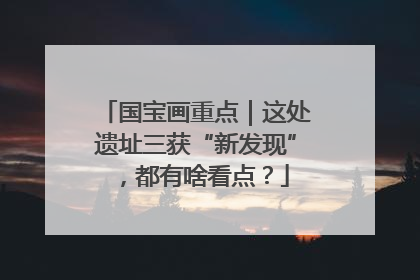 国宝画重点｜这处遗址三获“新发现”，都有啥看点？