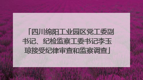 四川绵阳工业园区党工委副书记、纪检监察工委书记李玉琼接受纪律审查和监察调查