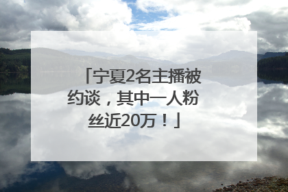 宁夏2名主播被约谈，其中一人粉丝近20万！