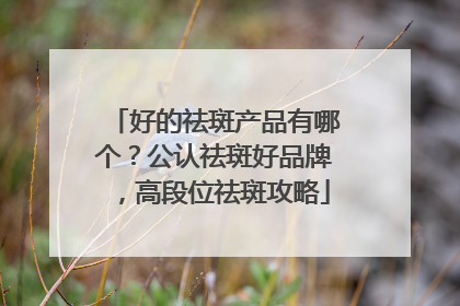 好的祛斑产品有哪个？公认祛斑好品牌，高段位祛斑攻略